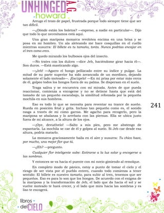 241
Arrugo el trozo de papel, frustrada porque todo siempre tiene que ser
tan difícil.
—¿Dónde están los boletos? —expreso, a nadie en particular—. Dijo
que todo lo que necesitamos está aquí.
Una gran mariposa monarca revolotea encima en una brisa y se
posa en mi hombro. Un ala aleteando me hace cosquillas en el cuello
mientras susurra: El billete es tu tamaño, tonta. Nunca podrías encajar en
el tren como eres.
Me quedo mirando los bulbosos ojos del insecto.
—No trates con los dulces —dice Jeb, haciéndome girar hacia él—.
Son duros. —Está masticando algo.
—¡Jeb! —Agarro el hongo pellizcado entre su índice y pulgar. La
mitad de su parte superior ha sido arrancada de un mordisco, dejando
solamente el lado moteado—. ¡Escúpelo! —En mi prisa por estar más cerca
de él, golpeo todos los hongos fuera de su palma. Se dispersan en el suelo.
Traga saliva y se encuentra con mi mirada. Antes de que pueda
reaccionar, comienza a encogerse y no se detiene hasta que está del
tamaño de un pequeño escarabajo, la similitud reforzada por la pequeña
mochila en sus hombros.
Eso es todo lo que se necesita para reventar su trance de sueño.
Rueda en posición fetal y grita. Incluso tan pequeño como es, el sonido
rasga a través de mí como garras. Me agacho para recogerlo, pero la
mariposa se abalanza y lo arrebata con las piernas. Ella se ubica justo
fuera de mi alcance, a la altura de los ojos.
—¡Oye, devuélvelo! —Salto a mis pies, pero me abstengo de
espantarla. La mochila se cae de él y golpea al suelo. Si Jeb cae desde esa
altura, podría matarlo.
La monarca graciosamente baila en el aire y susurra: Tu chico hace,
por mucho, una mejor flor que tú.
—¿Eh? —pregunto.
Cualquier flor inteligente sabe: Estirarse a la luz solar y encogerse a
las sombras.
Y entonces se va hacia el puente con mi novio gimiendo al remolque.
En completo modo de pánico, estoy a punto de tomar el cielo y el
riesgo de ser vista por el pueblo entero, cuando todo comienza a tener
sentido: El billete es nuestro tamaño, para subir al tren, tenemos que ser
pequeños. Eso es para lo son que los hongos. De acuerdo con el enigma de
la mariposa y la transformación de Jeb, el lado que da hacia el sol y se
vuelve moteado te hará crecer, y el lado que mira hacia las sombras y es
liso te encogerá.
 