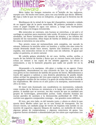 242
Meto todos los hongos restantes en el bolsillo de los vaqueros,
excepto uno. He hecho esto antes, pero con una botella que decía: Bébeme.
Mi ropa y todo lo que me toca se redujeron, al igual que lo hicieron las de
Jeb.
Mordisqueo de la mitad de la tapa del champiñón, teniendo cuidado
de no ingerir algo de la parte manchada. Mi primera probada es dulce,
como el papel mojado en agua con azúcar, y luego una burbujeante
sensación deja a mi lengua entumecida.
Mis músculos se contraen, mis huesos se estrechan, y mi piel y el
cartílago se aprietan para mantener todo unido. El entorno se dispara a mi
alrededor, las flores volviéndose del tamaño de árboles, y los árboles del
tamaño de los rascacielos. Altas hojas de hierba se doblan por encima mí.
Es como si estuviera en una selva.
Tan pronto como mi metamorfosis está completa, me sacudo la
náusea, balanceo la mochila sobre un hombro, y utilizo mis alas como he
estado deseando desde hace meses. Aprieto mis hombros y arqueo mi
espalda, mis músculos entran en el ritmo casi sin esfuerzo. Al igual que
andar en patineta, se siente natural.
Mi cabello golpea alrededor de mi cara. Arriba, arriba, arriba, a
través de las hebras de hierba y flores que se ciernen hasta mis botas le
echan un vistazo a las copas de los árboles gigantes. La altura es
estimulante, y soy lo bastante pequeña que nadie me puede ver en la
aldea.
Alcanzando a la mariposa. Jeb gime y cuelga en su agarre. Como
coreografiado, descendemos en una corriente de aire. La sigo dentro de
una grieta en los cimientos de ladrillo del puente de hierro. Maniobramos a
través del agujero y salimos a una desierta plataforma de pasillo donde
solían arribar los pasajeros del tren para esperar los viajes hasta la aldea.
Los apagados sonidos de los coches y la gente de arriba derivan a través de
los respiraderos. Me cierno en el aire junto a la mariposa, manteniendo a
Jeb a la vista.
El túnel está iluminado con candelabros en movimiento, rodando
como ruedas de la fortuna en miniatura a lo largo del curvado techo de
piedra. A medida que se acercan, me doy cuenta de que en realidad son
grupos de luciérnagas, potenciadas juntas. Cada rotación ilumina las
sucias paredes de azulejos y la desvanecida publicidad de 1950. Los
carteles son gigantes comparados conmigo… tan grandes como edificios.
El tren, por otro lado, es del tamaño justo, y ahora es obvio lo que
quería decir Morfeo sobre que no es una forma de transporte. En un
oscuro rincón, un oxidado juego de trenes de hojalata está metido en un
montón de juguetes; algunos bloques de madera, un molinillo de viento,
algunas piezas de rompecabezas, y algunos conectores de goma. Los
juguetes fueron olvidados o abandonados por los niños que esperaban con
 