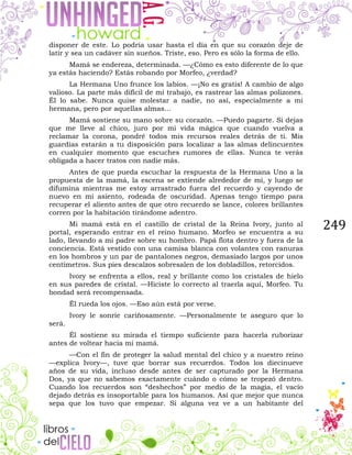 249
disponer de este. Lo podría usar hasta el día en que su corazón deje de
latir y sea un cadáver sin sueños. Triste, eso. Pero es sólo la forma de ello.
Mamá se endereza, determinada. —¿Cómo es esto diferente de lo que
ya estás haciendo? Estás robando por Morfeo, ¿verdad?
La Hermana Uno frunce los labios. —¡No es gratis! A cambio de algo
valioso. La parte más difícil de mi trabajo, es rastrear las almas polizones.
Él lo sabe. Nunca quise molestar a nadie, no así, especialmente a mi
hermana, pero por aquellas almas...
Mamá sostiene su mano sobre su corazón. —Puedo pagarte. Si dejas
que me lleve al chico, juro por mi vida mágica que cuando vuelva a
reclamar la corona, pondré todos mis recursos reales detrás de ti. Mis
guardias estarán a tu disposición para localizar a las almas delincuentes
en cualquier momento que escuches rumores de ellas. Nunca te verás
obligada a hacer tratos con nadie más.
Antes de que pueda escuchar la respuesta de la Hermana Uno a la
propuesta de la mamá, la escena se extiende alrededor de mí, y luego se
difumina mientras me estoy arrastrado fuera del recuerdo y cayendo de
nuevo en mi asiento, rodeada de oscuridad. Apenas tengo tiempo para
recuperar el aliento antes de que otro recuerdo se lance, colores brillantes
corren por la habitación tirándome adentro.
Mi mamá está en el castillo de cristal de la Reina Ivory, junto al
portal, esperando entrar en el reino humano. Morfeo se encuentra a su
lado, llevando a mi padre sobre su hombro. Papá flota dentro y fuera de la
conciencia. Está vestido con una camisa blanca con volantes con ranuras
en los hombros y un par de pantalones negros, demasiado largos por unos
centímetros. Sus pies descalzos sobresalen de los dobladillos, retorcidos.
Ivory se enfrenta a ellos, real y brillante como los cristales de hielo
en sus paredes de cristal. —Hiciste lo correcto al traerla aquí, Morfeo. Tu
bondad será recompensada.
Él rueda los ojos. —Eso aún está por verse.
Ivory le sonríe cariñosamente. —Personalmente te aseguro que lo
será.
Él sostiene su mirada el tiempo suficiente para hacerla ruborizar
antes de voltear hacia mi mamá.
—Con el fin de proteger la salud mental del chico y a nuestro reino
—explica Ivory—, tuve que borrar sus recuerdos. Todos los diecinueve
años de su vida, incluso desde antes de ser capturado por la Hermana
Dos, ya que no sabemos exactamente cuándo o cómo se tropezó dentro.
Cuando los recuerdos son “deshechos” por medio de la magia, el vacío
dejado detrás es insoportable para los humanos. Así que mejor que nunca
sepa que los tuvo que empezar. Si alguna vez ve a un habitante del
 