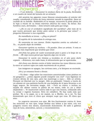 260
—Y así deberás. —Gossamer lo conduce fuera de la jaula, llevándolo
a un cuadro de metal del tamaño de un armario.
Jeb acaricia las gigantes rosas blancas amontonadas al exterior del
cuadro, estudiando el rostro de Ivory mientras sacude la superficie. Saca un
cuchillo de su bolsillo. Rodándolo en la manga, encuentra la parte plana de
la hoja a través de su brazo mientras observa las rosas. Su lienzo. Sus
hombros caen, derrotados. —Esto tomará cada gota que tengo.
—¿No es ese el verdadero significado del sacrificio? ¿Dar más de lo
que nunca pensaste que tenías para salvar a la persona que amas? —
pregunta Gossamer a sus espaldas.
Su mandíbula se tensa. —¿Hay un pincel?
El espíritu de la naturaleza le entrega una.
Se concentra en sus manos. Están inquietas contra su voluntad. —
Yo… no puedo dejar de temblar.
Gossamer aprieta su muñeca. —Tú puedes. Eres un artista. Y esta es
la pieza más importante que tendrás que crear.
Jeb frota las gotas de sudor avanzando poco a poco a lo largo de su
frente. —Mi viejo nunca pensó que lograría algo con mi arte.
Gossamer le sonríe con tristeza y revolotea en el aire para darle
espacio. —Entonces, con cada trazo, le demostrarás que se equivocaba.
Jeb choca sus dientes contra el dolor mientras las rosas blancas como
la nieve se vuelven rojas con cada movimiento de su pincel.
Las imágenes se apagan, las cortinas caen, y la lámpara se enciende.
Jeb y yo estamos frente a frente.
—Tú dime —digo sobre las emociones amontonadas como piedras en
mi garganta—, ¿cómo alguien puede competir con eso? —Las lágrimas se
reúnen detrás de mis ojos, pero las mantengo a raya—. Sólo un artista.
Pintaste mi libertad con tu sangre. Sólo un patinador. Volaste a través de
un abismo en una patineta hecha de una bandeja de té para llevarme a un
lugar seguro. No necesitas magia, Jeb. —Toco su rostro, e inclina su
mejilla sin afeitar contra la palma de mi mano, toda su ira y dolor
alejándose—. Te mantuviste contra todo lo que nos tiraron, utilizando sólo
tu coraje e ingenio humano. Eres mi caballero. No hay nada más que
probar. No a tu papá, no a mi mamá, no a Morfeo, no a mí. Ya has
demostrado que eres el chico que siempre supe que eras. El chico que
amo.
La urgencia oscurece sus ojos. Me tira fuertemente contra él, besa
las manchas en mis ojos, luego desliza sus labios a los míos, con sus
pulgares contra mis sienes, acariciando dulcemente. Él sabe a galletas
rayo de luna, almendras, azúcar, y encantamientos.
 