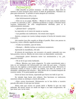 275
—Allie descifró su primer mosaico —le dice mamá—. Roja está en
camino al reino humano para atacar el baile de graduación. Tenemos un
plan para detenerla. Te pondré al tanto después de vestirme.
Morfeo nos mira a Jeb y a mí.
—Qué deliciosamente peligroso.
—Esto no es un juego, Morfeo. —Mamá le echa una mirada molesta
y vuelve su atención a Jeb—. ¿Podrías ayudarme a cargar a Thomas hacia
nuestra habitación? No está completamente dormido, pero sí lo
suficientemente atontado.
—¿Estará bien? —pregunto.
La expresión en el rostro de mamá se suaviza.
—Las pastillas son inofensivas. Así estará más seguro.
Asiento, aunque me cuesta trabajo aceptar el hecho de tratarlo como
a un peón.
Jeb camina tras ella cuando se dirige al pasillo. Hace una pausa en
la puerta y mira a Morfeo significativamente.
—Cuida tus modales, ojos de bicho.
—Siempre. —Morfeo inclina un sombrero inexistente.
Apretando la mandíbula, Jeb sale.
Al minuto de marcharse, me recuesto a la pared, cojeando con una
bota puesta y otra no. Morfeo me mira como un depredador, sonriendo.
—Intentando poner distancia entre tus sentimientos y tú, ¿eh,
pequeña ciruela?
—No sé de lo que estás hablando.
—Mmm. Mientes con tanta elegancia. Te estás convirtiendo más y
más en un habitante del Inframundo con cada día que pasa. —Camina
hacia mí, tan sigiloso y amenazador como una pantera negra. Recuesta el
antebrazo contra el muro y sobre mi cabeza, sus alas se curvan a mi
alrededor, aislándome del entorno—. Miré dentro de tu corazón después de
nuestra unión. Vi lo preocupada que estabas.
Cierro la boca con fuerza, esperando que fuera eso todo lo que vio.
Su mirada baja hacia mis collares. Sus facciones se endurecen
mientras enlaza su meñique a través del anillo.
—Esto nunca funcionará. Obviamente no le has dicho a nuestro
pseudo elfo sobre el voto que me hiciste.
Ahora más que nunca no puedo darle a Morfeo lo que me está
pidiendo. Mi mente busca un modo de llegar a su lado comprensivo. Sé
que tiene uno. Lo he visto.
 