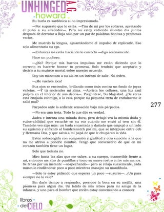 277
Su burla es sardónica si no impresionada.
—Por supuesto que lo estás. —Tira de mí por los collares, apretando
el puño a su alrededor—. Pero no estoy cediendo nuestro día juntos
después de derrotar a Roja solo por un par de palabras bonitas y promesas
vacías.
Me muerdo la lengua, aguantándome el impulso de replicarle. Eso
solo alimentaría su ego.
—Entonces no estás haciendo lo correcto —digo serenamente.
Hace un puchero.
—¿No? Porque mis buenos impulsos me están diciendo que lo
correcto es hacerte honrar tu promesa. Solo tendrás que aceptarlo y
decirle a tu muñeco mortal sobre nuestro acuerdo.
Doy un manotazo a su ala en un intento de salir. No ceden.
—¡Me vuelves loca!
Sus ojos se encienden, brillando como ónix contra un fondo de joyas
violetas. —Y tú enciendes mi alma. —Aprieta los collares, una luz azul
palpita en el interior de sus dedos—. Pregúntese, Su Majestad. ¿De veras
está enojada conmigo, o lo está porque su pequeña treta de endulzarme le
salió mal?
Parpadeo ante la ardiente sensación bajo mis párpados.
—No era una treta. Todo lo que dije es verdad.
Jadea e intenta una mirada dura, pero debajo veo la misma duda y
vulnerabilidad que escuché en su voz cuando me envió al tren sin él.
También veo algo más: un hada encantada y dañada que empujó a un lado
su egoísmo y enfrentó al bandersnatch por mí, que se interpuso entre Jeb
y Hermana Dos, y que salvó a mi papá de que le chuparan la vida.
Estoy sobrecogida con compasión y gratitud y otra emoción a la que
no me atrevo a ponerle nombre. Tengo que convencerlo de que en mi
corazón también tiene un lugar.
Solo que todavía no.
Miro hacia las alas que me cubre, a su cuerpo, inamovible frente a
mí, entonces me alzo de puntillas y tomo su suave rostro entre mis manos.
Se tensa por un instante —sospechando— pero se relaja suavemente, cada
músculo rindiéndose poco a poco mientras masajeo su mandíbula.
—Solo te estoy pidiendo que esperes un poco —susurro—. ¿Un para
siempre no lo vale?
Sin darle tiempo a responder, presiono la boca en su mejilla, una
promesa para algún día. Un latido de mis labios para mi amigo de la
infancia, y uno para el hombre que recién estoy comenzando a conocer.
 