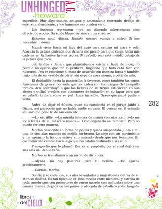 282
superficie. Hay algo oscuro, antiguo y amenazante enterrado debajo de
este reino durmiente, y los humanos no pueden verlo.
Los insectos regresaron —ya no diciendo advertencias sino
ofreciendo apoyo. Su ruido blanco se une en un susurro:
Estamos aquí, Alyssa. Mantén nuestro mundo a salvo. Si nos
necesitas… llama.
Mamá viene hacia mi lado del auto para centrar mi tiara y velo.
Acaricia la peluca plateada que Jenara me prestó para que caiga hacia mis
caderas en brillantes hebras rectas. Mi cabello real está metido debajo de
la peluca que pica.
Jeb le dijo a Jenara que planeábamos asistir al baile de incógnito
porque no quería que me lo perdiera, fingiendo que todo está bien con
nosotros. Jen se emocionó al estar de acuerdo con nuestra farsa y también
trajo más de un vestido de cóctel sin espalda para mamá, a petición mía.
El dobladillo hasta la pantorrilla le favorece, como también las capas
femeninas de gasa ruborizada que coinciden con las mangas del casquillo
tenues. Jen contribuyó a que las hebras de su trenza estuvieran en sus
sienes y utilizó broches con diamantes de imitación en su lugar para que
su cabello brillara como su piel. Luce increíble. Deseo que papá pudiera
verla.
Antes de dejar el dúplex, puse su camioneta en el garaje junto a
Gizmo, así parecería que no había nadie en casa. El pensar en él estando
ahí solo me pone triste nuevamente.
—Lo sé, Allie. —La mirada intensa de mamá con ojos azul cielo me
lee a través de su máscara rosada—. Odio engañarlo así también. Pero no
puedo ver otra manera.
Morfeo desciende en forma de polilla y queda suspendido junto a mí,
una de sus alas rozando mi mejilla en broma. Lo alejo con un movimiento
y me aguanto la ira que estuve suprimiendo desde que nos besamos. En
ese momento cambió hacia algo que no estaba destinado a ser aún.
Y sospecho que lo planeó. Ese es el propósito por el cual dejó caer
sus alas así Jeb lo vería.
Morfeo se transforma a un metro de distancia.
—Alyssa, no hay palabras para tu belleza. —Se agacha
graciosamente.
—Córtala, Morfeo.
Sonríe y se endereza, sus alas levantadas y majestuosas detrás de sí.
Miro su disfraz. Es tan típico de él. Una mezcla entre medieval y estrella de
rock: antebrazos con protectores de cuero marrón con tachuelas sobre una
camisa blanca plegada en los puños y atuendo de caballero color borgoña
 