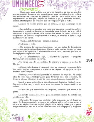 284
—Esas redes para pelota son para los juguetes, ya que no pueden
ser asesinados. Tenemos que inmovilizarlos para meterlos dentro. —Saca
los walkie-talkies. Después de probarlo, nos da uno a cada uno—. Nos
separaremos en equipos. Tripas de insecto y yo, y entonces ustedes,
damas. Manténganse en contacto con su compañero por la radio.
La radio no es más grande que un celular, así que la empujo en mi
escote.
—Los árboles en macetas que usan son enormes —continúa Jeb—.
Lucen como verdaderos bosques rodeando la pista de baile. Va a ser difícil
mantener la vigilancia entre ellos. —Saca los lentes de visión nocturna y
las pistolas de pintura, luego levanta la mirada, frunciendo el ceño—. Dije
cuatro pares de lentes.
—Thomas solo tenía uno —responde mamá.
Jeb frunce el ceño.
—No importa, lo haremos funcionar. Hay dos cajas de donaciones
nuevas que no he comprobado aún. Nuestra prioridad es buscar en esas
por juguetes harapientos. Y si no encontramos nada, haremos guardia en
los espejos de la pista de baile.
—¿Y si encontramos algo, O-Capitán-mi-Capitán? —pregunta
Morfeo, un borde acerado en su voz.
Jeb carga una de las pistolas de pintura y apunta al pecho de
Morfeo.
—Entonces le disparo a esos rastreros, así podemos rastrearlos bajo
las luces negras, atraparlos y enviarlos de regreso al agujero del que
salieron para siempre.
Morfeo y Jeb se miran fijamente. La tensión es palpable. No tengo
idea de cómo van a trabajar junto para terminar esto. Por lo demás, no
tengo ni idea de cómo voy a salir de esto, sabiendo cuánto lo arruiné ya.
Mamá se pone entre ellos y baja el cañón de la pistola hacia el suelo.
Nos mira a los tres, y puedo verla unir las piezas de lo que pasó en su
cabeza.
—Antes de que comiencen los disparos, tenemos que sacar a la
gente.
La mirada intensa de Jeb se posa en mamá. Nunca he estado tan
envidiosa de ella.
—Correcto. Tenemos que explotar cada aspersor, así el lugar se
moja. Se disparan cuando se rompe su globo de vidrio. ¿Cree que usted y
Al pueden explotarlos con magia? ¿Explotarlos todos y hacer que la gente
salga corriendo? Esa va a ser la señal cuando esté despejado y luego las
 