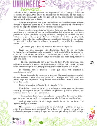 29
verlo de nuevo el verano pasado, nos separamos por un tiempo. Él me dio
el espacio que pedí. Pero ahora ha establecido su residencia en mis sueños
una vez más. Está aquí cada vez que Jeb se va, haciéndome compañía,
aunque no le pido que lo haga.
Cuando compartes esa gran parte de tu subconsciente con alguien
tiendes a aprender cosas de él. A veces incluso a desarrollar sentimientos
por él, no importa cuánto intentes luchar contra eso.
Observo mientras aprieta los dientes. Bajo sus ojos lleva las mismas
manchas que tenía en el País de las Maravillas. Las marcas son preciosas
y oscuras, como pestañas largas y sinuosas, aunque se inclinan con sus
brillantes joyas. Están parpadeando a través de ciclos —plata, azul,
marrón— un torbellino melancólico de emociones bailando en su rostro.
He aprendido a descifrar los colores, es como leer un anillo de estados de
ánimo.
—¿No crees que es hora de parar la destrucción, Alyssa?
Trazo las dos cadenas que descansan bajo de mi clavícula.
Levantando el relicario de Jeb, lo presiono contra mis labios para saborear
el metal, recordando su voto de compromiso en el túnel. Lo dejé en el
agua, y él no sabe dónde estoy. Tengo que volver a él para asegurarme de
que está bien.
—Si estás preocupada por tu novio, está bien. Puedo garantizar eso.
—No es sorpresa que Morfeo me lea con tanta claridad. Me conoce tan bien
como lo conozco yo a él—. Hay que concentrarse en el aquí y el ahora.
Lo fulmino con la mirada. —¿Por qué estás tan decidido a
arrastrarme a esto?
—Estoy tratando de contener la guerra. Ella vendrá para destruirte
de una manera u otra. Era una parte de ti. Aunque fuera sólo por unas
horas, dejó una impresión. Al igual que hiciste con ella. Eres la única que
la ha derrotado.
Estrecho los ojos. —Aparte de ti, querrás decir.
Una de las comisuras de su boca se levanta. —Ah, pero eso fue pura
suerte y una espada vorpal. Tu ataque fue personal y, en su mente, una
traición, por el vínculo que compartían.
—Aún no has demostrado que ella es responsable de esto. Lo último
que supe fue que su espíritu estaba en una pila de hierbas moribundas.
—Al parecer encontró el cuerpo saludable de un habitante del
Inframundo para habitar.
Mi columna se estremece ante la posibilidad. —¿Cómo sé que no
estás inventándote esta amenaza? Ya lo has hecho antes. Inventado un
elaborado plan para conseguir que me lanzara por el agujero del conejo.
 