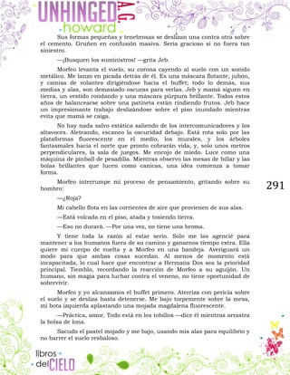 291
Sus formas pequeñas y tenebrosas se deslizan una contra otra sobre
el cemento. Gruñen en confusión masiva. Sería gracioso si no fuera tan
siniestro.
—¡Busquen los suministros! —grita Jeb.
Morfeo levanta el vuelo, su corona cayendo al suelo con un sonido
metálico. Me lanzo en picada detrás de él. Es una máscara flotante, jubón,
y camisa de volantes dirigiéndose hacia el buffet; todo lo demás, sus
medias y alas, son demasiado oscuras para verlas. Jeb y mamá siguen en
tierra, un vestido rondando y una máscara púrpura brillante. Todos estos
años de balancearse sobre una patineta están rindiendo frutos. Jeb hace
un impresionante trabajo deslizándose sobre el piso inundado mientras
evita que mamá se caiga.
No hay nada salvo estática saliendo de los intercomunicadores y los
altavoces. Aleteando, escaneo la oscuridad debajo. Está rota solo por las
plataformas fluorescente en el medio, los murales, y los árboles
fantasmales hacia el norte que pronto cobrarán vida, y, solo unos metros
perpendiculares, la sala de juegos. Me encojo de miedo. Luce como una
máquina de pinball de pesadilla. Mientras observo las mesas de billar y las
bolas brillantes que lucen como canicas, una idea comienza a tomar
forma.
Morfeo interrumpe mi proceso de pensamiento, gritando sobre su
hombro:
—¿Roja?
Mi cabello flota en las corrientes de aire que provienen de sus alas.
—Está volcada en el piso, atada y tosiendo tierra.
—Eso no durará. —Por una vez, no tiene una broma.
Y tiene toda la razón al estar serio. Solo me las agencié para
mantener a los humanos fuera de su camino y ganarnos tiempo extra. Ella
quiere mi cuerpo de vuelta y a Morfeo en una bandeja. Averiguará un
modo para que ambas cosas sucedan. Al menos de momento está
incapacitada, lo cual hace que encontrar a Hermana Dos sea la prioridad
principal. Tiemblo, recordando la reacción de Morfeo a su aguijón. Un
humano, sin magia para luchar contra el veneno, no tiene oportunidad de
sobrevivir.
Morfeo y yo alcanzamos el buffet primero. Aterriza con pericia sobre
el suelo y se desliza hasta detenerse. Me bajo torpemente sobre la mesa,
mi bota izquierda aplastando una mojada magdalena fluorescente.
—Práctica, amor. Todo está en los tobillos —dice él mientras arrastra
la bolsa de lona.
Sacudo el pastel mojado y me bajo, usando mis alas para equilibrio y
no barrer el suelo resbaloso.
 
