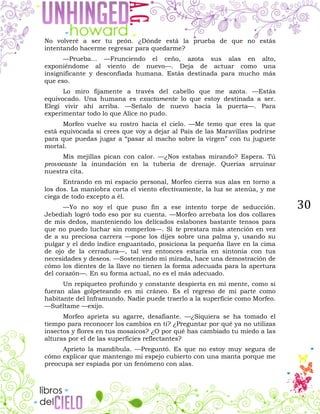 30
No volveré a ser tu peón. ¿Dónde está la prueba de que no estás
intentando hacerme regresar para quedarme?
—Prueba... —Frunciendo el ceño, azota sus alas en alto,
exponiéndome al viento de nuevo—. Deja de actuar como una
insignificante y desconfiada humana. Estás destinada para mucho más
que eso.
Lo miro fijamente a través del cabello que me azota. —Estás
equivocado. Una humana es exactamente lo que estoy destinada a ser.
Elegí vivir ahí arriba. —Señalo de nuevo hacia la puerta—. Para
experimentar todo lo que Alice no pudo.
Morfeo vuelve su rostro hacia el cielo. —Me temo que eres la que
está equivocada si crees que voy a dejar al País de las Maravillas podrirse
para que puedas jugar a “pasar al macho sobre la virgen” con tu juguete
mortal.
Mis mejillas pican con calor. —¿Nos estabas mirando? Espera. Tú
provocaste la inundación en la tubería de drenaje. Querías arruinar
nuestra cita.
Entrando en mi espacio personal, Morfeo cierra sus alas en torno a
los dos. La maniobra corta el viento efectivamente, la luz se atenúa, y me
ciega de todo excepto a él.
—Yo no soy el que puso fin a ese intento torpe de seducción.
Jebediah logró todo eso por su cuenta. —Morfeo arrebata los dos collares
de mis dedos, manteniendo los delicados eslabones bastante tensos para
que no puedo luchar sin romperlos—. Si te prestara más atención en vez
de a su preciosa carrera —pone los dijes sobre una palma y, usando su
pulgar y el dedo índice enguantado, posiciona la pequeña llave en la cima
de ojo de la cerradura—, tal vez entonces estaría en sintonía con tus
necesidades y deseos. —Sosteniendo mi mirada, hace una demostración de
cómo los dientes de la llave no tienen la forma adecuada para la apertura
del corazón—. En su forma actual, no es el más adecuado.
Un repiqueteo profundo y constante despierta en mi mente, como si
fueran alas golpeteando en mi cráneo. Es el regreso de mi parte como
habitante del Inframundo. Nadie puede traerlo a la superficie como Morfeo.
—Suéltame —exijo.
Morfeo aprieta su agarre, desafiante. —¿Siquiera se ha tomado el
tiempo para reconocer los cambios en ti? ¿Preguntar por qué ya no utilizas
insectos y flores en tus mosaicos? ¿O por qué has cambiado tu miedo a las
alturas por el de las superficies reflectantes?
Aprieto la mandíbula. —Preguntó. Es que no estoy muy segura de
cómo explicar que mantengo mi espejo cubierto con una manta porque me
preocupa ser espiada por un fenómeno con alas.
 