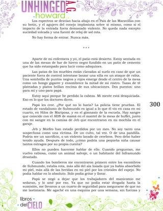 300
Los espectros se desvían hacia abajo en el País de las Maravillas con
su botín, y el agujero del conejo implosiona sobre sí mismo, como si el
impacto de la entrada fuera demasiado violento. No queda nada excepto
suciedad volcada y una fuente de reloj de sol rota.
No hay forma de entrar. Nunca más.
* * *
Aparte de mi enfermera y yo, el patio está desierto. Estoy sentada en
una de las mesas de bar de hierro negro fundido en un patio de cemento
que ha sido estampado para lucir como adoquines.
Las patas de los muebles están clavadas al suelo en caso de que un
paciente fuera de control intentase lanzar una silla en un ataque de rabia.
Una sombrilla de puntos negros y rojos emerge desde el centro de la mesa
como un hongo gigante y ensombrece la mitad de mi rostro. Tazas de té
plateadas y platos brillan encima de sus ubicaciones. Dos puestos: uno
para mí y uno para papá.
Estoy aquí porque he perdido la cabeza. Mi mente está desquiciada.
Eso es lo que los doctores dicen.
Papá les cree. ¿Por qué no lo haría? La policía tiene pruebas. El
estado de vandalismo de Submundo es igual a lo que él vio en casa en mi
cuarto, en Hilos de Mariposa, y en el gimnasio de la escuela. Hay sangre
que coincide con el ADN de mamá en el mantel de la mesa de buffet, junto
con mi sangre en la camisa de Jeb que encontraron en mi mochila en el
garaje.
Jeb y Morfeo han estado perdidos por un mes. No soy tanto una
sospechosa como una víctima. De un culto, tal vez. O de una pandilla.
Podría ser un sacrificio, o un violento lavado de cerebros. Pero debo haber
tenido ayuda. Después de todo, ¿cómo podría una pequeña niña causar
tantos estragos por su propia cuenta?
Ellos no pueden hacerme hablar de ello. Cuando preguntan, me
vuelvo rabiosa, como un animal salvaje, o un habitante del Inframundo
desatado.
Cuando los bomberos me encontraron primero entre los escombros
de Submundo, estaba rota, más allá del ala lisiada que ya había absorbido
mi piel, más allá de las heridas en mi piel por los cristales del espejo. No
podía hablar en lo absoluto. Solo podía gritar y llorar.
Papá se negó a dejar que los trabajadores del manicomio me
sedaran, y lo amé por eso. Ya que no podía estar drogada hasta la
sumisión, me llevaron a un cuarto de seguridad para asegurarse de que no
me lastimaría. Me agaché en una esquina por una semana, sin fuerzas y
 