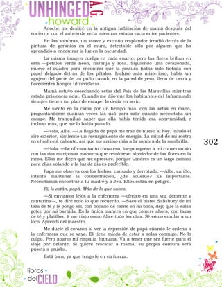 302
Anoche me deslicé en la antigua habitación de mamá después del
encierro, con el anhelo de verla mientras estaba vacía entre pacientes.
En las sombras, un suave y extraño resplandor irradió detrás de la
pintura de geranios en el muro, detectable sólo por alguien que ha
aprendido a encontrar la luz en la oscuridad.
La misma imagen cuelga en cada cuarto, pero las flores brillan en
esta —pétalos verde neón, naranja y rosa. Siguiendo una corazonada,
muevo el cuadro para encontrar que la pintura había sido frotada con
papel delgado detrás de los pétalos. Incluso más misterioso, había un
agujero del porte de un puño cavado en la pared de yeso, lleno de tierra y
florecientes hongos ultravioletas.
Mamá estuvo cosechando setas del País de las Maravillas mientras
estaba prisionera aquí. Cuando me dijo que los habitantes del Inframundo
siempre tienen un plan de escape, lo decía en serio.
Me siento en la cama por un tiempo más, con las setas en mano,
preguntándome cuantas veces las usó para salir cuando necesitaba un
escape. Me tranquilizó saber que ella había tenido esa oportunidad, e
incluso más, que me lo había pasado.
—Hola, Allie. —La llegada de papá me trae de nuevo al hoy. Inhalo el
aire exterior, sintiendo un resurgimiento de energía. La mitad de mi rostro
en el sol está caliente, así que me arrimo más a la sombra de la sombrilla.
—Hola. —Le ofrezco tanto como eso, luego regreso a mi conversación
con las dos mariposas monarca que revolotean alrededor de las flores en la
mesa. Ellas me dicen que me apresure, porque Londres es un largo camino
para ellas volando y la luz de día es preferible.
Papá me observa con los bichos, cansado y derrotado. —Allie, cariño,
intenta mantener la concentración, ¿de acuerdo? Es importante.
Necesitamos encontrar a tu madre y a Jeb. Ellos están en peligro.
Sí, lo están, papá. Más de lo que sabes.
—Si enviamos lejos a la enfermera —ofrezco en una voz demente y
cantarina—, te diré todo lo que recuerdo. —Saco el bistec Salisbury de mi
taza de té y le pongo sal, con bocado de carne en mi boca, dejo que la salsa
gotee por mi barbilla. Es la única manera en que comeré ahora, con tazas
de té y platillos. Y me visto como Alice todo los días. Sé cómo emular a un
loco. Aprendí del maestro.
Me duele el corazón al ver la expresión de papá cuando le ordena a
la enfermera que se vaya. Él tiene miedo de estar a solas conmigo. No lo
culpo. Pero aparto mi empatía humana. Va a tener que ser fuerte para el
viaje por delante. Si quiere rescatar a mamá, su propia cordura será
puesta a prueba.
Está bien, ya que tengo fe en su fuerza.
 