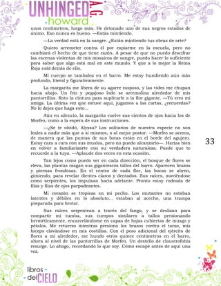 33
unos centímetros, luego más. He detonado uno de sus negros estados de
ánimo. Eso nunca es bueno. —Estás mintiendo.
—La verdad está en la sangre. ¿Están mintiendo tus obras de arte?
Quiero arremeter contra él por espiarme en la escuela, pero no
cambiará el hecho de que tiene razón. A pesar de que no puedo descifrar
las escenas violentas de mis mosaicos de sangre, puedo hacer lo suficiente
para saber que algo está mal en este mundo. Y que a lo mejor la Reina
Roja está detrás de ello.
Mi cuerpo se tambalea en el barro. Me estoy hundiendo aún más
profundo, literal y figurativamente.
La margarita me libera de su agarre rasposo, y las vides me chupan
hacia abajo. Un frío y pegajoso lodo se arremolina alrededor de mis
pantorrillas. Roto la cintura para suplicarle a la flor gigante. —Tú eres mi
amiga. La última vez que estuve aquí, jugamos a las cartas, ¿recuerdas?
No lo dejes que haga esto...
Aún en silencio, la margarita vuelve sus cientos de ojos hacia los de
Morfeo, como a la espera de sus instrucciones.
—¿Se te olvidó, Alyssa? Los solitarios de nuestra especie no son
leales a nadie más que a sí mismos, o al mejor postor. —Morfeo se acerca,
de manera que las puntas de sus botas están en el borde del agujero.
Estoy cara a cara con sus muslos, pero no puedo alcanzarlo—. Harías bien
en volver a familiarizarte con su verdadera naturaleza. Puede que te
recuerde a la tuya. —Aplaude dos veces en esta ocasión.
Tan lejos como puedo ver en cada dirección, el bosque de flores se
eleva, las plantas rasgan sus gigantescos tallos del barro. Aparecen brazos
y piernas frondosas. En el centro de cada flor, las bocas se abren,
gimiendo, para revelar dientes claros y dentados. Sus raíces, moviéndose
como serpientes, los impulsan hacia adelante. Pronto estoy rodeada de
filas y filas de ojos parpadeantes.
Mi corazón se tropieza en mi pecho. Los mutantes no estaban
latentes y débiles en lo absoluto... estaban al acecho, una trampa
preparada para brotar.
Sus raíces serpentean a través del fango, y se deslizan para
compartir mi tumba, sus cuerpos similares a tallos presionando
herméticamente, encarcelándome en capas de hojas cubiertas de musgo y
pétalos. Me retuerzo mientras presiono los brazos contra el torso, mis
bíceps clavándose en mis costillas. Con el peso adicional del ejército de
flores a mi alrededor, me hundo otros quince centímetros en el barro,
ahora al nivel de las pantorrillas de Morfeo. Un destello de claustrofobia
resurge. Lo ahogo, recordando lo que soy. Cómo escapé antes de aquí una
vez.
 
