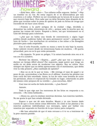 41
—Está bien, Allie —dice—. Tus collares están seguros. Ambos. —Hay
un temblor en su voz. No estoy segura de si se desencadena por mis
cicatrices o el collar. Prefiere no ser recordada por la locura de la joya rubí
que encerró bajo llave. Pero sabe que no debe llevarlos lejos después de la
pelea que tuvimos sobre la pieza de ajedrez de jade en forma de oruga que
escondió de mí hace unos meses.
—Fuimos a la parte antigua de la ciudad —digo, decidida a
demostrar las nobles intenciones de Jeb—, porque sabe lo mucho que me
gustan las ruinas del teatro. Empezó a llover, así que terminamos en el
tubo del drenaje para cubrirnos.
—¿Así que no había una tienda de conveniencia o algún lugar
público donde pudieran haber ido para permanecer secos? —pregunta en
tono de burla—. Los muchachos no arrastran a las niñas a los desagües
pluviales para nada respetable.
Con el ceño fruncido, suelto su mano y meto la mía bajo la manta.
Dolor caliente recorre desde mi intravenosa hasta mi muñeca. —Él quería
privacidad, pero no es lo que estás pensando.
—No importa. Te pone en peligro. Y lo estará haciendo otra vez si te
vas con él a Londres.
Rechiné los dientes. —Espera... ¿qué? ¿Así que vas a empezar a
darnos un tiempo difícil ahora? Por supuesto, papá quiere que tenga un
anillo en mi dedo antes de mudarme con alguien. Soy su niñita. Pero
siempre me dijiste que no debía apresurarme con el matrimonio, que debía
vivir la vida primero. ¿Has cambiado de opinión?
—Eso no es de lo que se trata. —Me entrega el vaso de papel y se
pone de pie, acercándose a las flores en el alféizar. Acaricia los pétalos con
tinte coral del lirio estrellado. Antes, la luz de color rosa brotaba de entre
las persianas, ahora el crepúsculo ha tomado su lugar, coloreando su pelo
del mismo color púrpura de su vestido—. ¿Las escuchas, Allie?
Casi toso mi sorbo de hielo derretido. —¿Las flores?
Asiente.
Todo lo que oigo son los ronroneos de los lirios en respuesta a su
atención. —No están hablando…
—Ahora no, pero lo estaban mientras dormías. Los insectos también.
No me gusta lo que han estado diciendo.
Espero a que me dé más detalles. Mamá y yo nos hemos dado
cuenta de que a veces oímos cosas diferentes. Es como si las plantas y los
insectos pudieran individualizar sus mensajes, optar por hablar con
nosotras por separado en función de lo que tienen para compartir.
—Me han advertido de que el más cercano a ti te va a traicionar de
la peor manera posible.
 