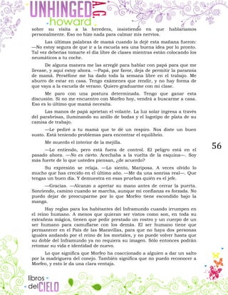56
sobre su visita a la heredera, insistiendo en que hablaríamos
personalmente. Eso no hizo nada para calmar mis nervios.
Las últimas palabras de mamá cuando la dejé esta mañana fueron:
—No estoy segura de que ir a la escuela sea una buena idea por lo pronto.
Tal vez deberías tomarte el día libre de clases mientras están colocando los
neumáticos a tu coche.
De alguna manera me las arreglé para hablar con papá para que me
llevase, y aquí estoy ahora. —Papá, por favor, deja de permitir la paranoia
de mamá. Perséfone me ha dado toda la semana libre en el trabajo. Me
aburro de estar en casa. Tengo exámenes que rendir, y no hay forma de
que vaya a la escuela de verano. Quiero graduarme con mi clase.
Me paro con una postura determinada. Tengo que ganar esta
discusión. Si no me encuentro con Morfeo hoy, vendrá a buscarme a casa.
Eso es lo último que mamá necesita.
Las manos de papá aprietan el volante. La luz solar ingresa a través
del parabrisas, iluminando su anillo de bodas y el logotipo de plata de su
camisa de trabajo.
—Le pediré a tu mamá que te dé un respiro. Nos diste un buen
susto. Está teniendo problemas para encontrar el equilibrio.
Me muerdo el interior de la mejilla.
—Lo entiendo, pero está fuera de control. El peligro está en el
pasado ahora. —No es cierto. Acechaba a la vuelta de la esquina—. Soy
más fuerte de lo que ustedes piensan, ¿de acuerdo?
Su expresión se relaja. —Lo siento, Mariposa. A veces olvido lo
mucho que has crecido en el último año. —Me da una sonrisa real—. Que
tengas un buen día. Y demuestra en esas pruebas quién es el jefe.
—Gracias. —Alcanzo a apretar su mano antes de cerrar la puerta.
Sonriendo, camino cuando se marcha, aunque mi confianza es forzada. No
puedo dejar de preocuparme por lo que Morfeo tiene escondido bajo la
manga.
Hay reglas para los habitantes del Inframundo cuando irrumpen en
el reino humano. A menos que quieran ser vistos como son, en toda su
extrañeza mágica, tienen que pedir prestado un rostro y un cuerpo de un
ser humano para camuflarse con los demás. El ser humano tiene que
permanecer en el País de las Maravillas, para que no haya dos personas
iguales andando por el reino de los mortales, y no puede volver hasta que
su doble del Inframundo ya no requiera su imagen. Sólo entonces podrán
retomar su vida e identidad de nuevo.
Lo que significa que Morfeo ha coaccionado a alguien a dar un salto
por la madriguera del conejo. También significa que no puedo reconocer a
Morfeo, y esto le da una clara ventaja.
 
