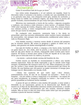 57
Como si necesitara más de la que ya tiene.
Los cielos están despejados y el sol calienta mi espalda. Gané la
discusión sobre el armario a mi mamá, y vestida con una minifalda de tul
y un pañuelo rosa viejo, una chaqueta corsé gris, medias de cachemir, y
botas hasta la rodilla con cordones negros, me dirijo hacia la puerta del
pasillo techado, convenciéndome de que estoy lista para enfrentarlo.
Mientras voy caminando a través de los coches —algunos ocupados
y ruidosos, con música a todo volumen y otros vacíos— el oxidado Chevy
1950 color naranja de Corbin, Esquivo, está a la vista. Él y Jenara tienen
sus cabezas juntas, y están compartiendo unos cuantos besos tórridos
antes de que suene la campana.
En cualquier otro momento, caminaría lejos y les daría su
privacidad, pero hoy necesito información sobre nuestro nuevo estudiante
de intercambio. Jen siempre tiene información confidencial sobre todos y
todo en Pleasance High.
Una balada country y western suena desde el asiento del pasajero
por la ventana abierta. Me aclaro la garganta y golpeo el vidrio con mi
palma, mis guantes sin dedos amortiguando el sonido.
Los ojos de Corbin se abren, y empuja a Jen hacia atrás, haciendo
un gesto hacia mí. Jen chilla, abre la puerta, y me arrastra al asiento al
lado de ella para darme un abrazo, empujando sobre Corbin para hacer
espacio. Él busca a tientas para salvar el litro de líquido de la taza para
llevar que se intercala entre su cadera y la puerta.
—Lo siento —articulo desde encima del hombro de Jen.
Corbin mueve su barbilla en reconocimiento y ofrece una tímida
sonrisa expectante. Está sin duda esperando a que lo salude como hago
siempre, burlándome del romance entre él y Jeb. Ellos comparten su amor
por los coches y han estado discutiendo las restauraciones del Chevy de
Corbin. Es una lástima que Jeb parece no poder encontrar el tiempo para
trabajar con él. Bienvenido a mi mundo, Corb.
—Estoy tan contenta de que estés aquí —dice Jenara,
sosteniéndome cerca. El olor de su champú me envuelve—. Verte en el
hospital... con los cables y tubos y máquinas a tu alrededor —se separa de
mí, para estudiarme, la simpatía cubriendo su rostro—, fue como si tus
peores pesadillas se hubieran hecho realidad.
A pesar de que se refiriere a mis miedos del pasado, a estar atada y
desvalida en un manicomio, pienso en la destrucción que Morfeo me
mostró en el País de las Maravillas mientras estaba inconsciente, y arrolló
a través de telarañas sinuosamente por mis sueños, mientras estaba
sedada. Ella no tiene ni idea de cómo tenía razón sobre que mis pesadillas
estaban a punto de hacerse realidad.
 