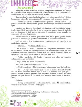 59
Después de que nuestros curiosos compañeros obtienen su ración
de mis respuestas, seguimos adelante y Jenara reanuda la conversación:
—El apellido del chico de intercambio es Rethen.
Frunzo el ceño, asimilando la palabra en mi mente. Rethen.3 Utiliza
las mismas letras. Es un anagrama. No hay nada sutil acerca de Morfeo.
—Tienes que ver su increíble coche deportivo —añade Corbin—. Le
permite conducirlo a todo el que quiera. Yo lo manejé durante el almuerzo
ayer.
Aprieto los dientes. El imbécil ni siquiera está tratando de pasar
inadvertido. Está haciendo alarde de lo cerca que puede llegar de todo lo
que me importa, lo fácil que es para que él mezclarse en mi mundo, es
como una advertencia para mí.
Quiero decirles a ambos que estén lejos de él, pero, ¿cómo puedo
justificar la solicitud, ya que técnicamente no lo he conocido todavía?
—Y, Al —dice Jen prácticamente destellando—, te encantará su
estilo Dead-bug chic.4
—Allá vamos —Corbin rueda los ojos.
Jen lo codea. —Cállate. A Al le va eso —engancha un brazo a través
de mi codo—. Quiere ser Lepidopterista5 o un Entomólogo6 o algo así. Ha
inspirado una línea totalmente nueva para mí. Jeans gastados, botas de
serpiente, y un sombrero de vaquero con una serie de…
—Polillas alrededor del borde —termino por ella, mi corazón
saltándose un par de latidos.
Jen y Corbin me miran con asombro.
—¿Cómo sabes eso? —pregunta Corbin.
—Jeb lo mencionó. —Miento y despejo mi garganta para darle efecto.
—Ah. —Los ojos del Jenara (que son de la misma tonalidad verde
que los de su hermano) brillan bajo el velo de la sombra para ojos gris—.
Bueno, diseñé algunas prendas con insectos muertos durante el sexto
período de ayer. Vienes a un paseo con nosotros después de la escuela,
¿no?
Asiento.
—Te voy a mostrar los bocetos más tarde. Use a M como modelo.
Tiene todo ese estilo caliente… andrógino.
3 Rethen: Anagrama de “nether”. Netherling = habitante del Inframundo.
4 Estilo de moda con insectos muertos.
5 Coleccionista de mariposas y polillas.
6 Especialista que estudia los insectos.
 