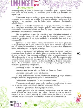 61
entre la pared y el techo. En la bisagra se abre una grieta, dejando entrar
una poco de aire fresco, lo suficiente para hacer que respirar sea
soportable.
Un coro de insectos y plantas susurrantes se desplaza por la grieta,
formando un murmullo sin sentido. Telarañas se alinean en el cristal de la
ventana y se ondulan con la brisa como pañuelos fantasmales
saludándome.
Me quedo mirando mi reflejo en el espejo polvoriento, concentrada
en la franja roja de cabello, y me imagino que una hebra se mueve, como si
una cadena invisible elaborara con ella un baile. Cuando me concentro,
comienza a enroscarse y a retorcerse.
Mis músculos se tensan. No es seguro, usar mis poderes aquí en la
escuela; mezclar partes de mi vida que he intentado durante meses
mantener separadas. Si no tengo cuidado, el resultado final podría ser
impredecible.
Ignorando la sensación de temor, me concentro más hasta que la ola
de magia resurge. Mi cabello se balancea y gira hasta estar en ángulo recto
con las vetas platinadas que lo rodean, de forma muy similar a mi horrible
sueño en el hospital... la espada de sangre.
Como si fuera desencadenada por mi memoria, la imagen comienza
a moverse justo detrás de mi reflejo. Mi concentración oscila, y el mechón
de pelo cae inerte. Hay una mancha blanca, roja y negra, estampada en el
vidrio, formando al payaso del hospital. Se cierne allí, desproporcionado,
como si estuviera mirando un espejo de circo. El payaso sacude una bola
de nieve en sus manos y sonríe con dientes afilados y de color plata como
clavos. Mis rodillas tambalean, pero me mantengo de pie, asegurándome a
mí misma que lo estoy imaginando.
Si me doy la vuelta, se habrá ido.
Por favor, que no esté allí... por favor, por favor, por favor...
Juntando coraje, giro sobre mis talones.
No hay nada más que muros y cubículos. Respiro, y luego enfrento
el espejo de nuevo. El payaso reflejado se ha desvanecido.
Tal vez papá tenía razón. Tal vez estoy exagerando...
Una puerta se cierra de golpe en los pasillos, recordándome la razón
por la que me estoy escondiendo aquí para empezar: Morfeo.
Esto tiene que ser uno de sus juegos mentales.
Espero que todo esté en silencio y luego salgo. Sólo he dado dos
pasos cuando la risita familiar de Taelor Tremont rompe el silencio.
Alguien la hace callar, seguida de varias risitas de chicas y una risa
malvada que conozco mejor que las cicatrices de mis propias manos.
 