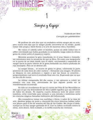 7
1
Sangre y Espejo
Traducido por Moni
Corregido por gabihhbelieber
Mi profesor de arte dice que un verdadero artista sangra por su arte,
pero nunca nos dijo que la sangre puede convertirse en tu medio, puede
tomar vida propia y darle forma a tu arte de maneras viles y horribles.
Me coloco el cabello sobre el hombro, punzo mi dedo índice con el
alfiler esterilizado que había guardado en mi bolsillo, luego coloco la última
gema de cristal sobre el mosaico y espero.
Mientras presiono la gota translúcida en el yeso blanco y húmedo,
me estremezco ante la sensación de que se filtra. Es como una sanguijuela
en la punta de mi dedo donde toco el vidrio, succionando y aspirando mi
sangre hacia la parte inferior de la gema formando un charco profundo de
rojo terciopelo. Pero no se detiene ahí.
La sangre danza… se mueve de gema en gema, coloreando la parte
posterior de cada línea de color carmesí —formando una imagen. El aliento
se bloquea en mis pulmones y espero a que las líneas se conecten…
preguntándome cuál será el resultado final esta vez. Esperando que no que
no sea ella de nuevo.
La última campanada del día suena, y me apresuro a cubrir mi
mosaico con una tela, aterrorizada de que alguien pueda ver la
transformación ocurriendo.
Es sólo un recordatorio de que el cuento del País de las Maravillas es
real, que el que soy descendiente de Alice Liddell significa que soy diferente
de todos los demás. No importa cuanta distancia trate de poner entre
nosotros, estoy conectada para siempre a una extraña y misteriosa secta
de criaturas mágicas llamadas habitantes del Inframundo.
Mis compañeros toman sus mochilas y libros, y salen de la clase de
arte, dándose golpes de puño y chocando los cinco mientras hablan sobre
sus planes para el fin de semana del Día de los Caídos. Me chupo el dedo,
aunque ya no hay sangre goteando de él. Con la cadera inclinada contra la
mesa, miro afuera. Está nublado, y la niebla mancha las ventanas.
 