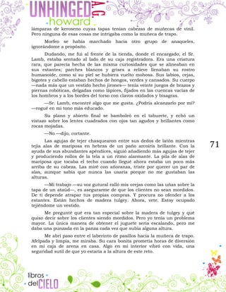71
lámparas de keroseno cuyas tapas tenían cabezas de muñecas de vinil.
Pero ninguna de esas cosas me intrigaba como la muñeca de trapo.
Morfeo se había marchado hacia otro grupo de anaqueles,
ignorándome a propósito.
Dudando, me fui al frente de la tienda, donde el encargado, el Sr.
Lamb, estaba sentado al lado de su caja registradora. Era una criatura
rara, que parecía hecha de las misma curiosidades que se alineaban en
sus estantes; parches blancos y grises a relieve llenaban su rostro
humanoide, como si su piel se hubiera vuelto mohosa. Sus labios, cejas,
bigotes y cabello estaban hechos de hongos, verdes y cansados. Su cuerpo
—nada más que un vestido hecho jirones— tenía veinte juegos de brazos y
piernas robóticas, delgadas como lápices, fijados en las cuencas vacías de
los hombros y a los bordes del torso con clavos oxidados y bisagras.
—Sr. Lamb, encontré algo que me gusta. ¿Podría alcanzarlo por mí?
—rogué en mi tono más educado.
Su plano y abierto final se bamboleó en el taburete, y echó un
vistazo sobre los lentes cuadrados con ojos tan agudos y brillantes como
rocas mojadas.
—No —dijo, cortante.
Las agujas de tejer chasquearon entre sus dedos de latón mientras
tejía alas de mariposa en hebras de un paño arcoíris brillante. Con la
ayuda de sus abundantes apéndices, siguió añadiendo más agujas de tejer
y produciendo rollos de la tela a un ritmo alarmante. La pila de alas de
mariposa que tocaba el techo cuando llegué ahora estaba un poco más
arriba de su cabeza. Las miré con añoranza, triste por querer un par de
alas, aunque sabía que nunca las usaría porque no me gustaban las
alturas.
—Mi trabajo —su voz gutural ralló mis orejas como las uñas sobre la
tapa de un ataúd—, es asegurarme de que los clientes no sean mordidos.
De ti depende atrapar tus propias compras. Y procura no ofender a los
estantes. Están hechos de madera tulgey. Ahora, vete. Estoy ocupado
tejiéndome un vestido.
Me pregunté qué era tan especial sobre la madera de tulgey y qué
quiso decir sobre los clientes siendo mordidos. Pero yo tenía un problema
mayor. La única manera de obtener el juguete sería escalando, pero me
daba una punzada en la panza cada vez que subía alguna altura.
Me abrí paso entre el laberinto de pasillos hacia la muñeca de trapo.
Afelpada y limpia, me miraba. Su cara bonita prometía horas de diversión
en mi caja de arena en casa. Algo en mi interior vibró con vida, una
seguridad sutil de que yo estaría a la altura de este reto.
 