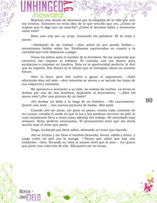 80
Reprimo una oleada de añoranza por la simpleza de la vida que una
vez vivimos. Entonces no tenía idea de lo que sencillo que era. ¿Cómo se
supone que le diga que me marcho? ¿Cómo le decimos adiós a momentos
como esos?
Rozo una uña por su oreja, buscando las palabras. Él se eriza y
sonríe.
—Hablando de mi trabajo —dice antes de que pueda hablar—,
necesitamos hablar sobre Ivy. Estábamos equivocados en cuanto a la
cantidad que está dispuesta a pagar.
Tenso los labios ante el nombre de la heredera. No me sorprende que
estuviera tan esquivo al teléfono. Él contaba con ese dinero para
ayudarnos a empezar en Londres. Esta es la oportunidad perfecta; le diré
que no importa. Ese dinero es lo último que se interpone ahora en nuestro
futuro.
Abro la boca, pero Jeb vuelve a ganar el argumento. —Está
ofreciendo diez mil más —dice mientras se sienta y se sacude las hojas de
sus vaqueros y camiseta.
Me apresuro a sentarme a su lado, mi cabeza da vueltas. La blusa se
desliza por uno de mis hombros, dejándolo al descubierto. —¿Diez mil
pavos más? ¿Por una pintura de un hada?
Jeb desliza un dedo a lo largo de mi hombro. —No exactamente.
Quiere una serie… tres nuevas pinturas de hadas. Más sexis.
Cuando Jeb me pinta, me pone en poses, evalúa cada contorno de
mi cuerpo, estudia el modo en que la luz y las sombras recorren mi piel, lo
cual usualmente lleva a otras cosas además del trabajo. He extrañado esas
sesiones. Sería perfecto reiniciarlas. El pensamiento hace que me duela
mucho más el tener que partir.
Trago, luchando por decir adiós, deseando no tener que hacerlo.
Jeb se inclina y me besa el hombro desnudo, tierno, cálido y dulce, y
luego cubre mi piel con la manga. —Tienes que saber que hay una
condición —dice, llevando su vista al mismo nivel que la mía—. Ivy quiere
que pinte una colección de ella. Ella quiere ser mi musa.
 