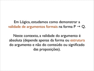 Em Lógica, estudamos como demonstrar a
validade de argumentos formais na forma P → Q.
Neste contexto, a validade do argumento é
absoluta (depende apenas da forma ou estrutura
do argumento e não do conteúdo ou signiﬁcado
das proposições).
 
