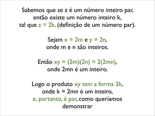 Sabemos que se z é um número inteiro par,
então existe um número inteiro k,
tal que z = 2k. (deﬁnição de um número par).
Sejam x = 2m e y = 2n,
onde m e n são inteiros.
Então xy = (2m)(2n) = 2(2mn),
onde 2mn é um inteiro.
Logo o produto xy tem a forma 2k,
onde k = 2mn é um inteiro,
e, portanto, é par, como queríamos
demonstrar
 
