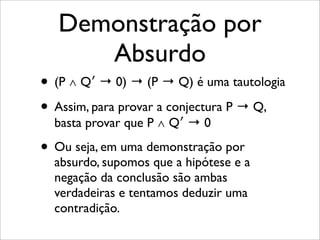 Demonstração por
Absurdo
• (P ∧ Q′ → 0) → (P → Q) é uma tautologia
• Assim, para provar a conjectura P → Q,
basta provar que P ∧ Q′ → 0
• Ou seja, em uma demonstração por
absurdo, supomos que a hipótese e a
negação da conclusão são ambas
verdadeiras e tentamos deduzir uma
contradição.
 