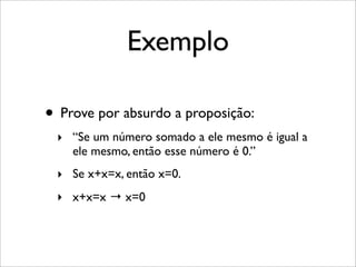 Exemplo
• Prove por absurdo a proposição:
‣ “Se um número somado a ele mesmo é igual a
ele mesmo, então esse número é 0.”
‣ Se x+x=x, então x=0.
‣ x+x=x → x=0
 