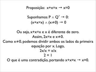 Proposição: x+x=x → x=0
Suponhamos P ∧ Q′ → 0:
(x+x=x) ∧ (x≠0) → 0
Ou seja, x+x=x e x é diferente de zero.
Assim, 2x=x e x≠0.
Como x≠0, podemos dividir ambos os lados da primeira
equação por x. Logo,
2x/x = x/x
2 = 1
O que é uma contradição, portando x+x=x → x=0.
 