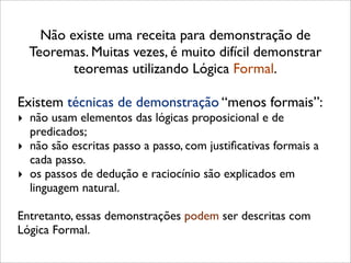 Não existe uma receita para demonstração de
Teoremas. Muitas vezes, é muito difícil demonstrar
teoremas utilizando Lógica Formal.
Existem técnicas de demonstração “menos formais”:
‣ não usam elementos das lógicas proposicional e de
predicados;
‣ não são escritas passo a passo, com justiﬁcativas formais a
cada passo.
‣ os passos de dedução e raciocínio são explicados em
linguagem natural.
Entretanto, essas demonstrações podem ser descritas com
Lógica Formal.
 