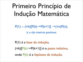 Primeiro Princípio de
Indução Matemática
P(1) ∧ (∀k)[P(k)→P(k+1)] →(∀n)P(n),
k, n são inteiros positivos
P(1) é a base da indução;
(∀k)[P(k)→P(k+1)] é o passo indutivo,
onde P(k) é a hipótese de indução.
 