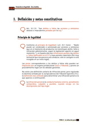 Formación en Seguridad - Área Jurídica

1. Definición y notas constitutivas
Art. 10 C.P.: "Son delitos o faltas las acciones y omisiones
dolosas o imprudentes penadas por la Ley."

Principio de legalidad
Conforme al principio de legalidad ( art. 25.1 Const. : "Nadie
puede ser condenado o sancionado por acciones u omisiones
que en el momento de producirse no constituyan delito, falta o
infracción administrativa, según la legislación vigente en aquel
momento."), en España sólo son infracciones penales los delitos
y faltas tipificados en el C.P. y leyes penales especiales (Por muy
antisocial que nos parezca una conducta, sólo se castigará si está
recogida en un texto legal).
Las penas correspondientes a los delitos y faltas sólo pueden ser
impuestas por un órgano jurisdiccional (Juez o Tribunal), y previo un
procedimiento legal con las debidas garantías.
No existe una definición unitaria de infracción penal, pero siguiendo
la doctrina sentada por la Jurisprudencia del Tribunal Supremo (T.S.),
la definición más utilizada para determinar una infracción penal es la
que aparece a continuación.
La infracción penal es la conducta humana externa, penalmente
antijurídica, culpable y punible, cuando encaje en las
descripciones del tipo legal.

TEMA 2 - La infracción penal 11

 