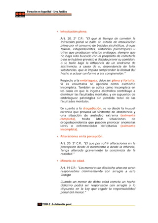 Formación en Seguridad - Área Jurídica

• Intoxicación plena.
Art. 20. 2º C.P.: "El que al tiempo de cometer la
infracción penal se halle en estado de intoxicación
plena por el consumo de bebidas alcohólicas, drogas
tóxicas, estupefacientes, sustancias psicotrópicas u
otras que produzcan efectos análogos, siempre que
no haya sido buscado con el propósito de cometerla
o no se hubiese previsto o debido prever su comisión,
o se halle bajo la influencia de un síndrome de
abstinencia, a causa de su dependencia de tales
substancias, que le impida comprender la ilicitud del
hecho o actuar conforme a esa comprensión."
Respecto a la embriaguez, debe ser plena y fortuita.
Si es voluntaria se aplicará como eximente
incompleta. También se aplica como incompleta en
los casos en que la ingesta alcohólica contribuye a
disminuir las facultades mentales, y en supuestos de
embriaguez patológica sin pérdida total de las
facultades mentales.
En cuanto a la drogadicción, se va desde la inusual
carencia que provoca un síndrome de abstinencia y
una situación de ansiedad extrema (eximente
completa),
hasta
otras
situaciones
de
drogodependencia que pueden provocar anomalías
leves o enfermedades deficitarias (eximente
incompleta).
• Alteraciones en la percepción.
Art. 20. 3º C.P.: "El que por sufrir alteraciones en la
percepción desde el nacimiento o desde la infancia,
tenga alterada gravemente la conciencia de la
realidad."
• Minoría de edad.
Art. 19 C.P.: "Los menores de dieciocho años no serán
responsables criminalmente con arreglo a este
Código.
Cuando un menor de dicha edad cometa un hecho
delictivo podrá ser responsable con arreglo a lo
dispuesto en la Ley que regule la responsabilidad
penal del menor."

24 TEMA 2 - La infracción penal

 