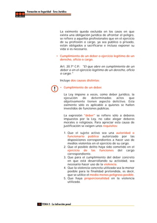 Formación en Seguridad - Área Jurídica

La eximente queda excluida en los casos en que
exista una obligación jurídica de afrontar el peligro,
se refiere a aquellos profesionales que en el ejercicio
de su profesión o cargo, ya sea público o privado,
están obligados a sacrificarse e incluso exponer su
vida si es necesario.
• Cumplimiento de un deber o ejercicio legítimo de un
derecho, oficio o cargo.
Art. 20.7º C.P.: "El que obre en cumplimiento de un
deber o en el ejercicio legítimo de un derecho, oficio
o cargo."
Incluye dos causas distintas:
• Cumplimiento de un deber.
La Ley impone a veces, como deber jurídico, la
ejecución
de
determinados
actos
que
objetivamente tienen aspecto delictivo. Esta
eximente sólo es aplicable a quienes se hallen
investidos de funciones públicas.
La expresión "deber" se refiere sólo a deberes
impuestos por la Ley, no cabe alegar deberes
morales o religiosos. Para apreciar esta causa de
justificación se exigen unos requisitos:
1. Que el sujeto activo sea una autoridad o
funcionario público autorizado por las
disposiciones correspondientes a hacer uso de
medios violentos en el ejercicio de su cargo.
2. Que el posible delito haya sido cometido en el
ejercicio de las funciones del cargo
correspondiente.
3. Que para el cumplimiento del deber concreto
en que está desarrollando su actividad, sea
necesario hacer uso de la violencia.
4. Que la violencia concreta utilizada sea la menor
posible para la finalidad pretendida, es decir,
que se utilice el medio menos peligroso posible.
5. Que haya proporcionalidad en la violencia
utilizada.

28 TEMA 2 - La infracción penal

 