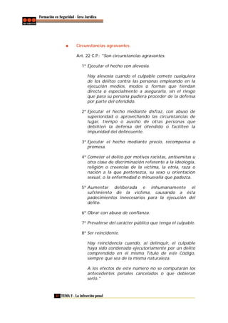 Formación en Seguridad - Área Jurídica

Circunstancias agravantes.
Art. 22 C.P.: "Son circunstancias agravantes:
1ª Ejecutar el hecho con alevosía.
Hay alevosía cuando el culpable comete cualquiera
de los delitos contra las personas empleando en la
ejecución medios, modos o formas que tiendan
directa o especialmente a asegurarla, sin el riesgo
que para su persona pudiera proceder de la defensa
por parte del ofendido.
2ª Ejecutar el hecho mediante disfraz, con abuso de
superioridad o aprovechando las circunstancias de
lugar, tiempo o auxilio de otras personas que
debiliten la defensa del ofendido o faciliten la
impunidad del delincuente.
3ª Ejecutar el hecho mediante precio, recompensa o
promesa.
4ª Cometer el delito por motivos racistas, antisemitas u
otra clase de discriminación referente a la ideología,
religión o creencias de la víctima, la etnia, raza o
nación a la que pertenezca, su sexo u orientación
sexual, o la enfermedad o minusvalía que padezca.
5ª Aumentar deliberada e inhumanamente el
sufrimiento de la víctima, causando a ésta
padecimientos innecesarios para la ejecución del
delito.
6ª Obrar con abuso de confianza.
7ª Prevalerse del carácter público que tenga el culpable.
8ª Ser reincidente.
Hay reincidencia cuando, al delinquir, el culpable
haya sido condenado ejecutoriamente por un delito
comprendido en el mismo Título de este Código,
siempre que sea de la misma naturaleza.
A los efectos de este número no se computarán los
antecedentes penales cancelados o que debieran
serlo."

32 TEMA 2 - La infracción penal

 