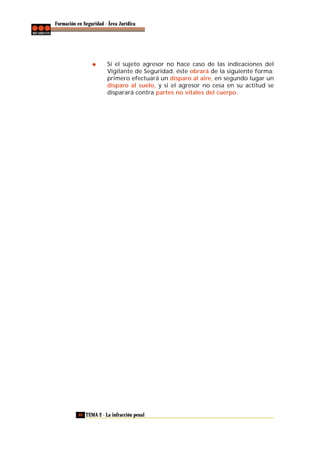 Formación en Seguridad - Área Jurídica

Si el sujeto agresor no hace caso de las indicaciones del
Vigilante de Seguridad, éste obrará de la siguiente forma:
primero efectuará un disparo al aire, en segundo lugar un
disparo al suelo, y si el agresor no cesa en su actitud se
disparará contra partes no vitales del cuerpo.

40 TEMA 2 - La infracción penal

 