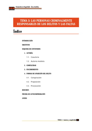 Formación en Seguridad - Área Jurídica

TEMA 3: LAS PERSONAS CRIMINALMENTE
RESPONSABLES DE LOS DELITOS Y LAS FALTAS

Índice
INTRODUCCIÓN
OBJETIVOS
ESQUEMA DE CONTENIDOS
1. AUTORÍA
1.1. Coautoría
1.2. Autoría mediata
2. COMPLICIDAD
3. ENCUBRIMIENTO
4. FORMAS DE APARICIÓN DEL DELITO
4.1. Conspiración
4.2. Proposición
4.3. Provocación
RESUMEN
PRUEBA DE AUTOCOMPROBACIÓN
ANEXO

TEMA 3 - Autoría y complicidad 51

 