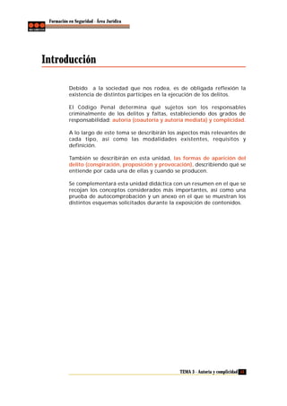 Formación en Seguridad - Área Jurídica

Introducción
Debido a la sociedad que nos rodea, es de obligada reflexión la
existencia de distintos partícipes en la ejecución de los delitos.
El Código Penal determina qué sujetos son los responsables
criminalmente de los delitos y faltas, estableciendo dos grados de
responsabilidad: autoría (coautoría y autoría mediata) y complicidad.
A lo largo de este tema se describirán los aspectos más relevantes de
cada tipo, así como las modalidades existentes, requisitos y
definición.
También se describirán en esta unidad, las formas de aparición del
delito (conspiración, proposición y provocación), describiendo qué se
entiende por cada una de ellas y cuando se producen.
Se complementará esta unidad didáctica con un resumen en el que se
recojan los conceptos considerados más importantes, así como una
prueba de autocomprobación y un anexo en el que se muestran los
distintos esquemas solicitados durante la exposición de contenidos.

TEMA 3 - Autoría y complicidad 53

 