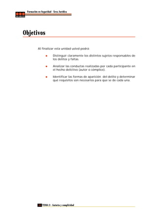 Formación en Seguridad - Área Jurídica

Objetivos
Al finalizar esta unidad usted podrá:
Distinguir claramente los distintos sujetos responsables de
los delitos y faltas.
Analizar las conductas realizadas por cada participante en
el hecho delictivo (autor o cómplice).
Identificar las formas de aparición del delito y determinar
qué requisitos son necesarios para que se de cada una.

54 TEMA 3 - Autoría y complicidad

 