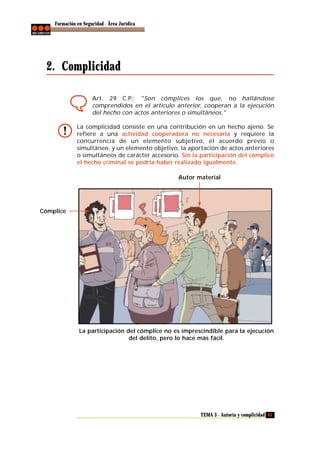 Formación en Seguridad - Área Jurídica

2. Complicidad
Art. 29 C.P.: "Son cómplices los que, no hallándose
comprendidos en el artículo anterior, cooperan a la ejecución
del hecho con actos anteriores o simultáneos."
La complicidad consiste en una contribución en un hecho ajeno. Se
refiere a una actividad cooperadora no necesaria y requiere la
concurrencia de un elemento subjetivo, el acuerdo previo o
simultáneo, y un elemento objetivo, la aportación de actos anteriores
o simultáneos de carácter accesorio. Sin la participación del cómplice
el hecho criminal se podría haber realizado igualmente.
Autor material

Cómplice

La participación del cómplice no es imprescindible para la ejecución
del delito, pero lo hace más fácil.

TEMA 3 - Autoría y complicidad 63

 
