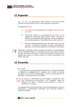 Formación en Seguridad - Área Jurídica

4.2. Proposición
Art. 17.2 C.P.: "La proposición existe cuando el que ha resuelto
cometer un delito invita a otra u otras personas a ejecutarlo."
La proposición exige:
a)

La resolución del proponente en orden a la comisión de
un delito.

b)

Tiene que referirse a la ejecución de un delito, no es
punible la proposición para cometer faltas. Tampoco es
delito una proposición para delinquir de forma genérica,
se tiene que proponer la comisión de un delito concreto.

c)

Para que exista proposición tiene que darse una invitación
ejecutiva, no basta la invitación a realizar actividades de
partícipe, se tiene que proponer una conducta de coautor.

Siguiendo el ejemplo anterior, después de estudiar sus posibilidades,
los tres individuos llegan a la conclusión de que, para poder cometer
el robo, necesitan a un cuarto, y uno de ellos se pone en contacto con
alguien que conoce, le cuenta el plan y le invita a participar en el
mismo con ellos.

4.3. Provocación
Art. 18 C.P.:
"1. La provocación existe cuando directamente se incita por medio de
la imprenta, la radiodifusión o cualquier otro medio de eficacia
semejante, que facilite la publicidad, o ante una concurrencia de
personas, a la perpetración de un delito.
Es apología, a los efectos de este Código, la exposición, ante
una concurrencia de personas o por cualquier medio de
difusión, de ideas o doctrinas que ensalcen el crimen o
enaltezcan a su autor.
La apología sólo será delictiva como forma de provocación y si por su
naturaleza y circunstancias constituye una incitación directa a
cometer un delito.

68 TEMA 3 - Autoría y complicidad

 
