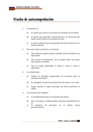 Formación en Seguridad - Área Jurídica

Prueba de autocomprobación
1.

El Inductor es:
a)
b)

El sujeto que participa, anteriormente a la ejecución del
delito, para facilitar la comisión de éste.

c)

2.

El sujeto que fuerza a otro para la comisión de un delito.

El autor indirecto que no participa de forma directa en el
hecho delictivo.

Para que exista coautoría es necesario:
a)

b)

Que exista el forzamiento de un sujeto sobre otro para
que ejecute un delito.

c)

3.

Que todos los sujetos hayan realizado actos incluidos en el
tipo penal.

Que un sujeto planifique el delito e invite a otros a
ejecutarlo.

La complicidad...
a)

b)

Es castigada con pena de prisión de seis meses a tres años.

c)

4.

Implica la actividad cooperadora no necesaria para la
comisión del delito.

Surge cuando el sujeto participa de forma posterior al
delito.

La actuación del cómplice:
a)

Es fundamental para la realización del delito.

b)

No es necesaria, el delito podría cometerse igualmente sin
él.
El cómplice no participa en el delito, actúa
posteriormente.

c)

TEMA 3 - Autoría y complicidad 73

 