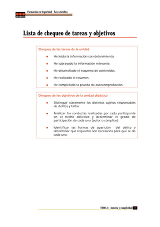 Formación en Seguridad - Área Jurídica

Lista de chequeo de tareas y objetivos
Chequeo de las tareas de la unidad
He leído la información con detenimiento.
He subrayado la información relevante.
He desarrollado el esquema de contenidos.
He realizado el resumen.
He completado la prueba de autocomprobación.

Chequeo de los objetivos de la unidad didáctica
Distinguir claramente los distintos sujetos responsables
de delitos y faltas.
Analizar las conductas realizadas por cada participante
en el hecho delictivo y determinar el grado de
participación de cada uno (autor o cómplice).
Identificar las formas de aparición
del delito y
determinar qué requisitos son necesarios para que se de
cada una.

TEMA 3 - Autoría y complicidad 77

 