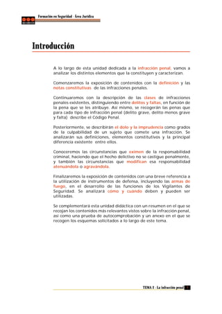 Formación en Seguridad - Área Jurídica

Introducción
A lo largo de esta unidad dedicada a la infracción penal, vamos a
analizar los distintos elementos que la constituyen y caracterizan.
Comenzaremos la exposición de contenidos con la definición y las
notas constitutivas de las infracciones penales.
Continuaremos con la descripción de las clases de infracciones
penales existentes, distinguiendo entre delitos y faltas, en función de
la pena que se les atribuye. Así mismo, se recogerán las penas que
para cada tipo de infracción penal (delito grave, delito menos grave
y falta) describe el Código Penal.
Posteriormente, se describirán el dolo y la imprudencia como grados
de la culpabilidad de un sujeto que comete una infracción. Se
analizarán sus definiciones, elementos constitutivos y la principal
diferencia existente entre ellos.
Conoceremos las circunstancias que eximen de la responsabilidad
criminal, haciendo que el hecho delictivo no se castigue penalmente,
y también las circunstancias que modifican esa responsabilidad
atenuándola o agravándola.
Finalizaremos la exposición de contenidos con una breve referencia a
la utilización de instrumentos de defensa, incluyendo las armas de
fuego, en el desarrollo de las funciones de los Vigilantes de
Seguridad. Se analizará cómo y cuándo deben y pueden ser
utilizadas.
Se complementará esta unidad didáctica con un resumen en el que se
recojan los contenidos más relevantes vistos sobre la infracción penal,
así como una prueba de autocomprobación y un anexo en el que se
recogen los esquemas solicitados a lo largo de este tema.

TEMA 2 - La infracción penal 7

 