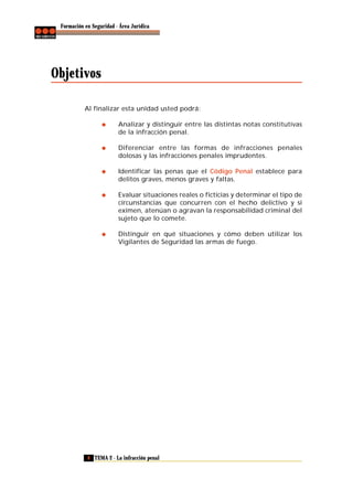 Formación en Seguridad - Área Jurídica

Objetivos
Al finalizar esta unidad usted podrá:
Analizar y distinguir entre las distintas notas constitutivas
de la infracción penal.
Diferenciar entre las formas de infracciones penales
dolosas y las infracciones penales imprudentes.
Identificar las penas que el Código Penal establece para
delitos graves, menos graves y faltas.
Evaluar situaciones reales o ficticias y determinar el tipo de
circunstancias que concurren con el hecho delictivo y si
eximen, atenúan o agravan la responsabilidad criminal del
sujeto que lo comete.
Distinguir en qué situaciones y cómo deben utilizar los
Vigilantes de Seguridad las armas de fuego.

8 TEMA 2 - La infracción penal

 