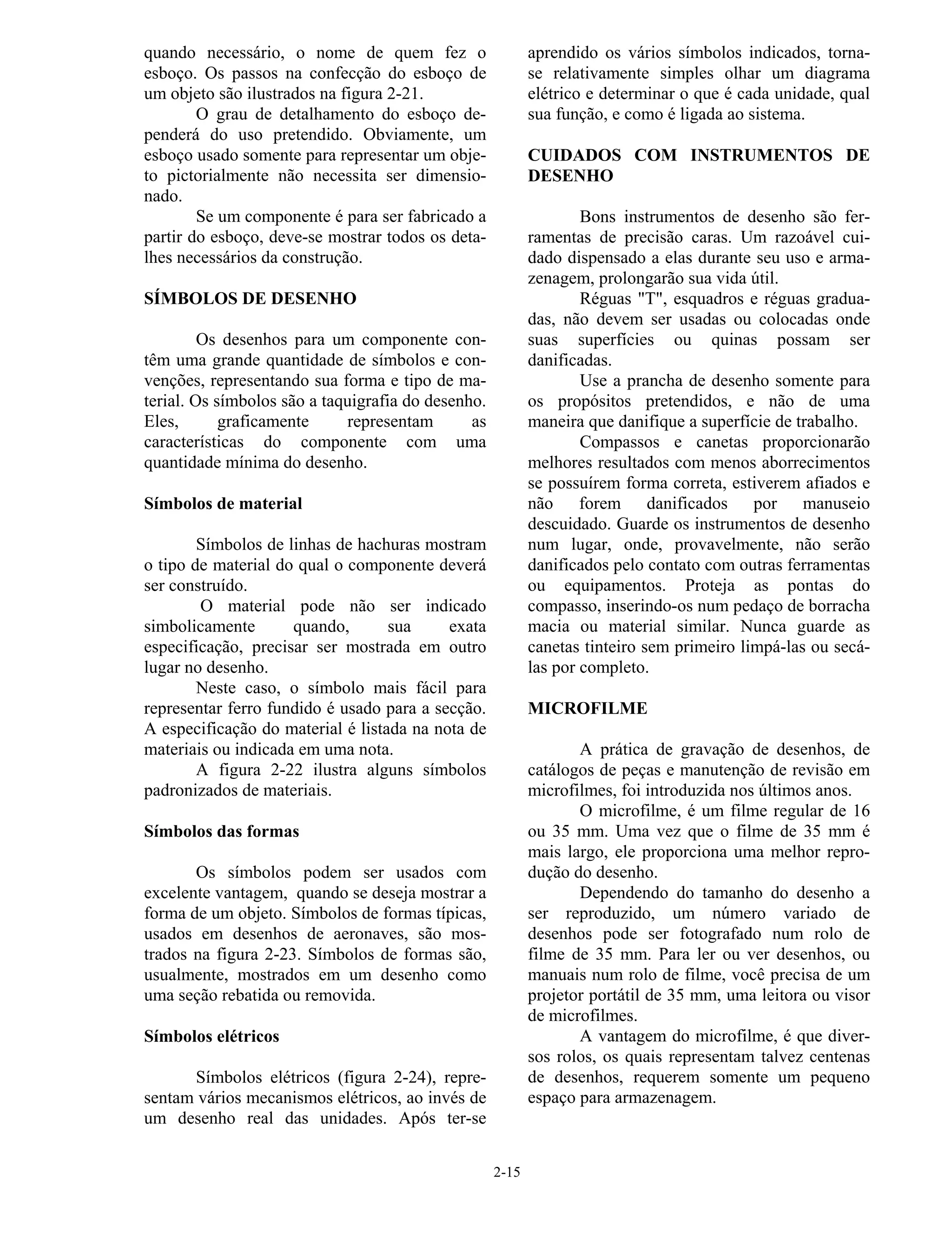 2-15
quando necessário, o nome de quem fez o
esboço. Os passos na confecção do esboço de
um objeto são ilustrados na figura 2-21.
O grau de detalhamento do esboço de-
penderá do uso pretendido. Obviamente, um
esboço usado somente para representar um obje-
to pictorialmente não necessita ser dimensio-
nado.
Se um componente é para ser fabricado a
partir do esboço, deve-se mostrar todos os deta-
lhes necessários da construção.
SÍMBOLOS DE DESENHO
Os desenhos para um componente con-
têm uma grande quantidade de símbolos e con-
venções, representando sua forma e tipo de ma-
terial. Os símbolos são a taquigrafia do desenho.
Eles, graficamente representam as
características do componente com uma
quantidade mínima do desenho.
Símbolos de material
Símbolos de linhas de hachuras mostram
o tipo de material do qual o componente deverá
ser construído.
O material pode não ser indicado
simbolicamente quando, sua exata
especificação, precisar ser mostrada em outro
lugar no desenho.
Neste caso, o símbolo mais fácil para
representar ferro fundido é usado para a secção.
A especificação do material é listada na nota de
materiais ou indicada em uma nota.
A figura 2-22 ilustra alguns símbolos
padronizados de materiais.
Símbolos das formas
Os símbolos podem ser usados com
excelente vantagem, quando se deseja mostrar a
forma de um objeto. Símbolos de formas típicas,
usados em desenhos de aeronaves, são mos-
trados na figura 2-23. Símbolos de formas são,
usualmente, mostrados em um desenho como
uma seção rebatida ou removida.
Símbolos elétricos
Símbolos elétricos (figura 2-24), repre-
sentam vários mecanismos elétricos, ao invés de
um desenho real das unidades. Após ter-se
aprendido os vários símbolos indicados, torna-
se relativamente simples olhar um diagrama
elétrico e determinar o que é cada unidade, qual
sua função, e como é ligada ao sistema.
CUIDADOS COM INSTRUMENTOS DE
DESENHO
Bons instrumentos de desenho são fer-
ramentas de precisão caras. Um razoável cui-
dado dispensado a elas durante seu uso e arma-
zenagem, prolongarão sua vida útil.
Réguas "T", esquadros e réguas gradua-
das, não devem ser usadas ou colocadas onde
suas superfícies ou quinas possam ser
danificadas.
Use a prancha de desenho somente para
os propósitos pretendidos, e não de uma
maneira que danifique a superfície de trabalho.
Compassos e canetas proporcionarão
melhores resultados com menos aborrecimentos
se possuírem forma correta, estiverem afiados e
não forem danificados por manuseio
descuidado. Guarde os instrumentos de desenho
num lugar, onde, provavelmente, não serão
danificados pelo contato com outras ferramentas
ou equipamentos. Proteja as pontas do
compasso, inserindo-os num pedaço de borracha
macia ou material similar. Nunca guarde as
canetas tinteiro sem primeiro limpá-las ou secá-
las por completo.
MICROFILME
A prática de gravação de desenhos, de
catálogos de peças e manutenção de revisão em
microfilmes, foi introduzida nos últimos anos.
O microfilme, é um filme regular de 16
ou 35 mm. Uma vez que o filme de 35 mm é
mais largo, ele proporciona uma melhor repro-
dução do desenho.
Dependendo do tamanho do desenho a
ser reproduzido, um número variado de
desenhos pode ser fotografado num rolo de
filme de 35 mm. Para ler ou ver desenhos, ou
manuais num rolo de filme, você precisa de um
projetor portátil de 35 mm, uma leitora ou visor
de microfilmes.
A vantagem do microfilme, é que diver-
sos rolos, os quais representam talvez centenas
de desenhos, requerem somente um pequeno
espaço para armazenagem.
 