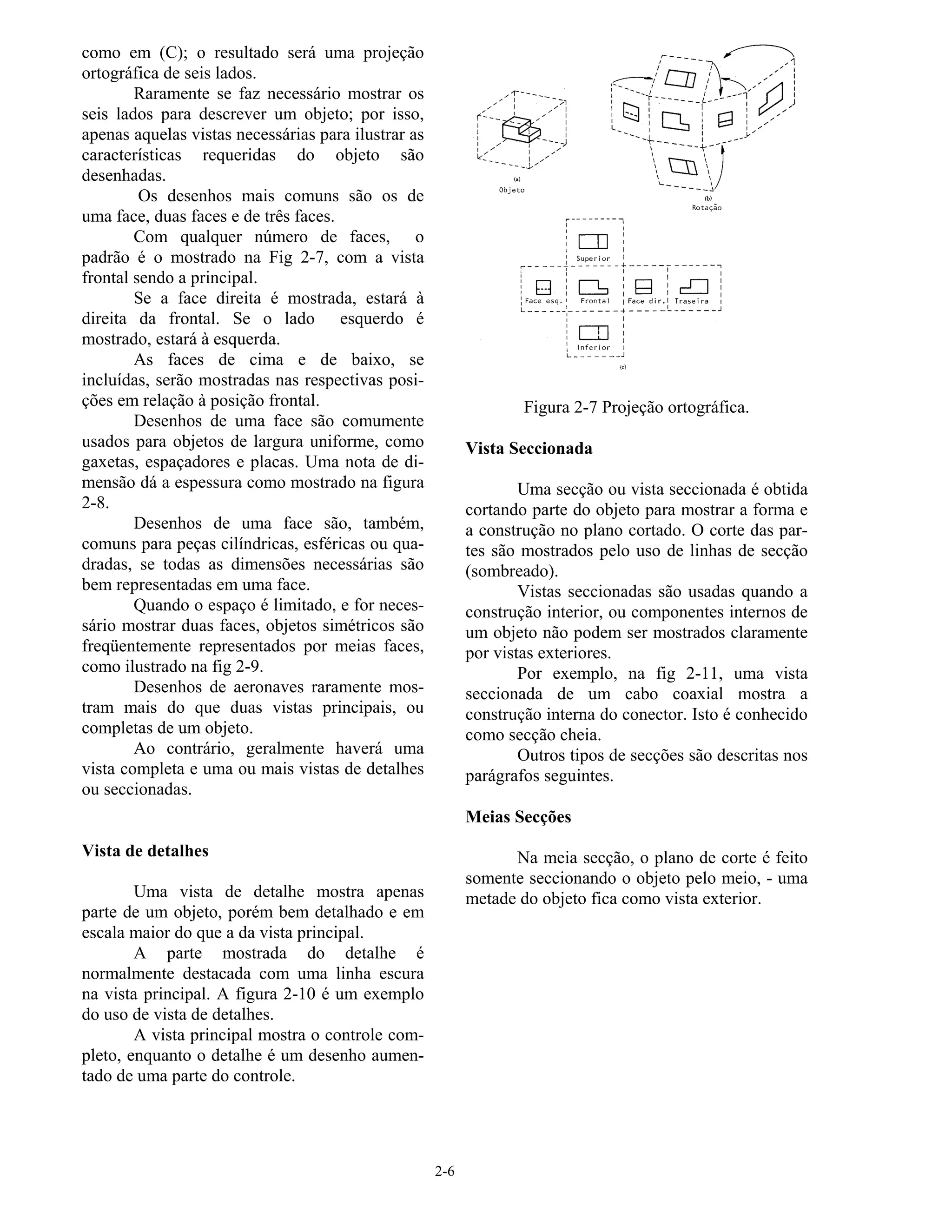 2-6
como em (C); o resultado será uma projeção
ortográfica de seis lados.
Raramente se faz necessário mostrar os
seis lados para descrever um objeto; por isso,
apenas aquelas vistas necessárias para ilustrar as
características requeridas do objeto são
desenhadas.
Os desenhos mais comuns são os de
uma face, duas faces e de três faces.
Com qualquer número de faces, o
padrão é o mostrado na Fig 2-7, com a vista
frontal sendo a principal.
Se a face direita é mostrada, estará à
direita da frontal. Se o lado esquerdo é
mostrado, estará à esquerda.
As faces de cima e de baixo, se
incluídas, serão mostradas nas respectivas posi-
ções em relação à posição frontal.
Desenhos de uma face são comumente
usados para objetos de largura uniforme, como
gaxetas, espaçadores e placas. Uma nota de di-
mensão dá a espessura como mostrado na figura
2-8.
Desenhos de uma face são, também,
comuns para peças cilíndricas, esféricas ou qua-
dradas, se todas as dimensões necessárias são
bem representadas em uma face.
Quando o espaço é limitado, e for neces-
sário mostrar duas faces, objetos simétricos são
freqüentemente representados por meias faces,
como ilustrado na fig 2-9.
Desenhos de aeronaves raramente mos-
tram mais do que duas vistas principais, ou
completas de um objeto.
Ao contrário, geralmente haverá uma
vista completa e uma ou mais vistas de detalhes
ou seccionadas.
Vista de detalhes
Uma vista de detalhe mostra apenas
parte de um objeto, porém bem detalhado e em
escala maior do que a da vista principal.
A parte mostrada do detalhe é
normalmente destacada com uma linha escura
na vista principal. A figura 2-10 é um exemplo
do uso de vista de detalhes.
A vista principal mostra o controle com-
pleto, enquanto o detalhe é um desenho aumen-
tado de uma parte do controle.
Figura 2-7 Projeção ortográfica.
Vista Seccionada
Uma secção ou vista seccionada é obtida
cortando parte do objeto para mostrar a forma e
a construção no plano cortado. O corte das par-
tes são mostrados pelo uso de linhas de secção
(sombreado).
Vistas seccionadas são usadas quando a
construção interior, ou componentes internos de
um objeto não podem ser mostrados claramente
por vistas exteriores.
Por exemplo, na fig 2-11, uma vista
seccionada de um cabo coaxial mostra a
construção interna do conector. Isto é conhecido
como secção cheia.
Outros tipos de secções são descritas nos
parágrafos seguintes.
Meias Secções
Na meia secção, o plano de corte é feito
somente seccionando o objeto pelo meio, - uma
metade do objeto fica como vista exterior.
 