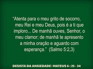 “Atenta para o meu grito de socorro,
meu Rei e meu Deus, pois é a ti que
imploro... De manhã ouves, Senhor, o
meu clamor; de manhã te apresento
a minha oração e aguardo com
esperança.” (Salmo 5:2,3)
 