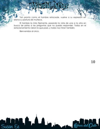 10
Tan pronto como el hombre retrocede, vuelve a su expresión en
blanco y postura de muñeca.
El hombre la mira fijamente, pasando la vista de una a la otra en
busca de pistas a las preguntas que no puedo responder. Todos en el
estacionamiento vieron lo que pasó, y todos nos miran también.
Bienvenidos al circo.
 