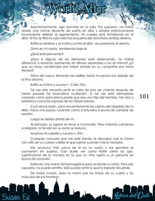 101
Asombrosamente, sigo dormida en la sala. Por supuesto, no había
tenido una noche decente de sueño en días y estaba prácticamente
inconsciente debido al agotamiento. Mi cuerpo está temblando en el
sillón. El frío se filtró la sala mientras la puerta del dormitorio estaba abierta.
Raffe se detiene y se inclina contra el sillón, recuperando el aliento.
Gimo en mi sueño, temblando bajo él.
¿Qué está pensando?
¿Que si alguno de los demonios está observando, no habrá
diferencia si estamos durmiendo en sillones separados o en el mismo? ¿O
que ya estoy condenada por haber estado en su compañía por tanto
tiempo?
Gimo de nuevo, llevando las rodillas hasta mi pecho por debajo de
la fina sábana.
Raffe se inclina y susurra—: Calla. Shh.
Tal vez sólo necesita sentir el calor de otro ser viviente después de
haber pasado tal traumática mutilación. O tal vez está demasiado
cansado como para preocuparse que sea una Hija del Hombre, tan rara y
barbárica como las esposas de los Observadores.
Cual sea la razón, saca renuentemente los cojines del respaldo de mi
sillón. Hace una pausa, luciendo como si estuviera a punto de cambiar de
opinión.
Luego se desliza detrás de mí.
Al principio, su agarre es tenso e incómodo. Pero mientras comienza
a relajarse, la tensión en su rostro se reduce.
Acaricia mi cabello y susurra—: Shh.
Cualquier consuelo que me esté dando, le devuelvo casi lo mismo
con sólo ser un cuerpo cálido al que sujetar cuando más lo necesita.
Me acurruco más cerca de él en mi sueño y mis gemidos se
convierten en suspiros. Casi duele ver como Raffe cierra los ojos,
sujetándome de la manera en la que un niño sujeta a un peluche en
busca de consuelo.
Extiendo una mano fantasmagórica para acariciar su rostro. Pero por
supuesto, no puedo sentirlo. Sólo puedo sentir lo que la espada recuerda.
De todos modos, paso la mano por las líneas de su cuello y los
músculos de sus hombros.
 