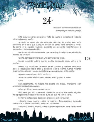 103
24 Traducido por America Sardothien
Corregido por Daniela Agrafojo
Está oscuro cuando despierto. Floto de vuelta a la realidad, todavía
atrapada en mi sueño.
Acaricio la suave piel del osito de peluche. Mi sueño tenía más
consuelo en él de lo que cualquier lección de pelea tiene derecho a tener.
Es como si la espada hubiera escogido un recuerdo reconfortante a
propósito, y estoy agradecida.
Me toma un minuto recordar porqué estoy durmiendo en el asiento
trasero de un auto.
Cierto. Somos prisioneras en una patrulla de policía.
Luego recuerdo todo lo demás y estoy deseando poder volver a mi
sueño.
Fuera, hay montones de autos en el camino, y sombras de ramas
que se desplazan hacia atrás y adelante con el viento. Como muchos
lugares, las calles se vuelven surrealistas y espeluznantes en la noche.
Algo se mueve fuera de la ventana.
Antes de poder identificar la sombra, esta golpea el vidrio.
Grito.
Silenciosamente, mi madre me agarra del brazo, tirándome con
urgencia hacia el reposapiés.
—Soy yo, Clara —susurra la sombra.
Una llave gira y la puerta del conductor se abre. Por suerte, alguien
ha apagado las luces del techo del auto, así que no somos vistas.
Su forma delgada se desliza en el asiento del conductor.
—Eres la mujer muerta —dice mi madre—. Toda reseca y luciendo
como si te hubieras arrastrado fuera de una tumba.
—No está muerta, mamá. —Me bajo del reposapiés y me siento en el
asiento.
 