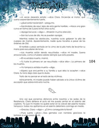 104
—A veces desearía estarlo —dice Clara. Enciende el motor, que
suena sorprendentemente fuerte.
—¿Qué estás haciendo? —pregunto.
—Sacándolas de aquí, lejos de esta gente horrible. —Hace una gran
curva en forma de S para evitar otros autos.
—Apaga las luces —digo—. Atraerán mucha atención.
—Son las luces de día. No se pueden apagar.
Mientras rodea los obstáculos, nuestras luces golpean la pila de
cuerpos de mamá. Aparentemente, nadie quiso tocarlos a pesar de las
órdenes de Obi.
El horrible cuerpo sentado en la cima de la pila trata de levantar su
mano para escudarse de la luz.
—Los muertos están siendo resucitados —dice mi madre. Suena
emocionada, como si hubiera sabido siempre que esto pasaría.
—Él no estaba muerto, mamá.
—Tú fuiste la primera en ser resucitada —dice ella—. La primera de
los muertos.
—Yo tampoco estaba muerta —digo.
—Espero que encuentre a su familia y que ellos lo acepten —dice
Clara. Su tono deja claro que lo duda.
Trato de no pensar en el resto de las víctimas.
Irónicamente, mi madre puede haber salvado a la única víctima de
escorpión que sobrevivirá esta noche.
Una vez que ponemos distancia entre nosotras y las sedes de la
Resistencia, Clara detiene el auto así me puedo sentar en el asiento del
copiloto. Ya que mi madre no quiere estar en la cárcel del asiento trasero
tampoco, todas nos apiñamos en el asiento delantero conmigo en medio.
—Gracias, Clara —digo—. ¿Cómo conseguiste la llave?
—Pura suerte —dice—. Esos gemelos con nombres graciosos la
botaron a unos pasos de mí.
 